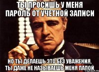 ты просишь у меня пароль от учетной записи но ты делаешь это без уважения, ты даже не называешь меня папой