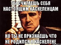 ты считаешь себя настоящим каскеленцам но ты не признаешь что не родился в каскелене