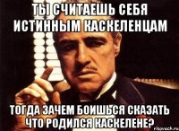 ты считаешь себя истинным каскеленцам тогда зачем боишься сказать что родился каскелене?