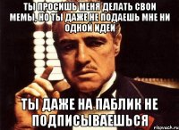 ты просишь меня делать свои мемы, но ты даже не подаешь мне ни одной идеи ты даже на паблик не подписываешься