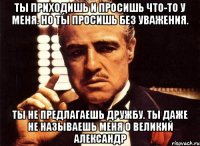 ты приходишь и просишь что-то у меня. но ты просишь без уважения. ты не предлагаешь дружбу. ты даже не называешь меня о великий александр