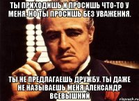 ты приходишь и просишь что-то у меня. но ты просишь без уважения. ты не предлагаешь дружбу. ты даже не называешь меня александр всевышний