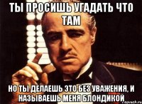 ты просишь угадать что там но ты делаешь это без уважения, и называешь меня блондикой