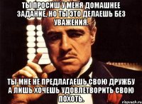 ты просиш у меня домашнее задание, но ты это делаешь без уважения. ты мне не предлагаешь свою дружбу а лишь хочешь удовлетворить свою похоть.