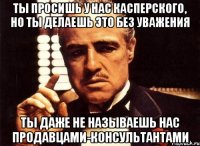 ты просишь у нас касперского, но ты делаешь это без уважения ты даже не называешь нас продавцами-консультантами