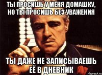 ты просишь у меня домашку, но ты просишь без уважения ты даже не записываешь её в дневник