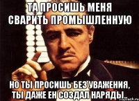 та просишь меня сварить промышленную но ты просишь без уважения, ты даже ен создал наряды..