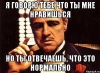 я говорю тебе,что ты мне нравишься но ты отвечаешь, что это нормально