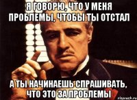 я говорю, что у меня проблемы, чтобы ты отстал а ты начинаешь спрашивать, что это за проблемы