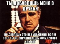 ты добавляшь меня в друзья но делаешь это без уважения, более того ты не спрашиваешь хочу я этого или нет