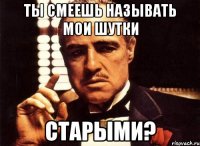 ты смеешь называть мои шутки старыми?