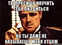 ты просишь научить тебя пиздиться но ты даже не называешь меня отцом