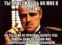 ты приезжаешь ко мне в гости но ты даже не просишь налить тебе чай. ты даже не даешь мне поиграться с твоим телефоном