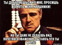 ты добаляешься ко мне, просишь вернуть меня наушники! но ты даже не делаешь вид почётного уважения, пытаясь что ты крута!