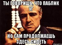 ты говоришь, что паблик уг но сам продолжаешь здесь сидеть