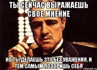 ты сейчас выражаешь свое мнение но ты делаешь это без уважения, и тем самым позоришь себя