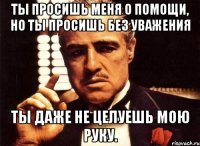 ты просишь меня о помощи, но ты просишь без уважения ты даже не целуешь мою руку.