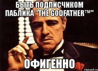 быть подписчиком паблика "the godfather™" офигенно