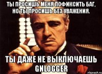 ты просишь меня пофиксить баг, но ты просишь без уважения. ты даже не выключаешь gnlogger