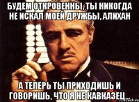 будем откровенны, ты никогда не искал моей дружбы, алихан а теперь ты приходишь и говоришь, что я не кавказец...