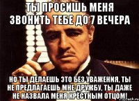 ты просишь меня звонить тебе до 7 вечера но ты делаешь это без уважения, ты не предлагаешь мне дружбу, ты даже не назвала меня крёстным отцом!