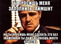 ты просишь меня заполнить таймшит но ты просишь меня сделать это без уважения и ты даже не знаешь моего отчества