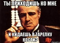 ты приходишь ко мне и кидаешь в тарелку кости?