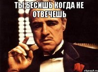 ты бесишь когда не отвечешь 