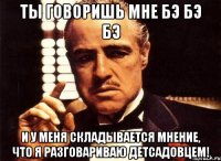 ты говоришь мне бэ бэ бэ и у меня складывается мнение, что я разговариваю детсадовцем!