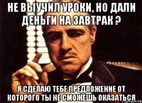 не выучил уроки, но дали деньги на завтрак ? я сделаю тебе предложение от которого ты не сможешь оказаться