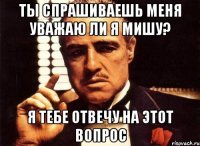 ты спрашиваешь меня уважаю ли я мишу? я тебе отвечу на этот вопрос