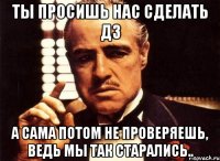 ты просишь нас сделать дз а сама потом не проверяешь, ведь мы так старались..