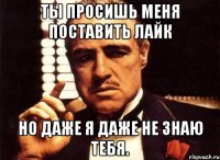 ты просишь меня поставить лайк но даже я даже не знаю тебя.