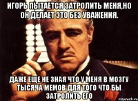 игорь пытается затролить меня,но он делает это без уважения. даже еще не зная что у меня в мозгу тысяча мемов для того что бы затролить его