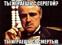 ты играешь с серегой? ты играешь со смертью