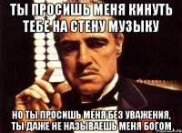 ты просишь меня кинуть тебе на стену музыку но ты просишь меня без уважения, ты даже не называешь меня богом