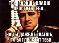 ты просишь владю простить тебя... но ты даже не знаешь, что бог простит тебя