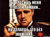 ты просишь меня отвезти аймаки... но делаешь это без уважения...