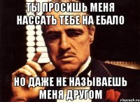 ты просишь меня нассать тебе на ебало но даже не называешь меня другом