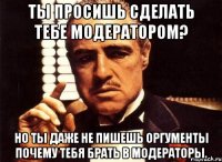 ты просишь сделать тебе модератором? но ты даже не пишешь оргументы почему тебя брать в модераторы.