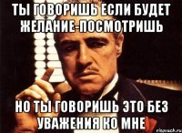 ты говоришь если будет желание-посмотришь но ты говоришь это без уважения ко мне