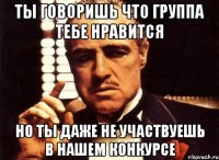 ты говоришь что группа тебе нравится но ты даже не участвуешь в нашем конкурсе