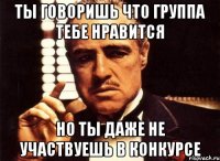 ты говоришь что группа тебе нравится но ты даже не участвуешь в конкурсе