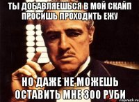 ты добавляешься в мой скайп просишь проходить ежу но даже не можешь оставить мне 300 руби