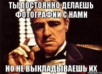 ты постоянно делаешь фотографии с нами но не выкладываешь их