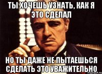 ты хочешь узнать, как я это сделал но ты даже не пытаешься сделать это уважительно