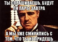 ты спрашиваешь, будут ли пары завтра а мы уже смирились с тем, что ты не придешь