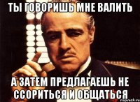 ты говоришь мне валить а затем предлагаешь не ссориться и общаться