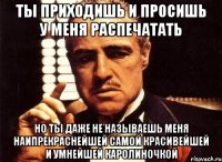 ты приходишь и просишь у меня распечатать но ты даже не называешь меня наипрекраснейшей самой красивейшей и умнейшей каролиночкой