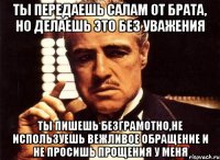 ты передаешь салам от брата, но делаешь это без уважения ты пишешь безграмотно,не используешь вежливое обращение и не просишь прощения у меня